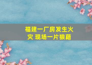 福建一厂房发生火灾 现场一片狼藉